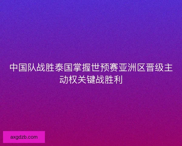 中国队战胜泰国掌握世预赛亚洲区晋级主动权关键战胜利