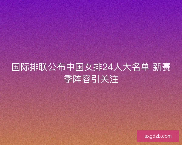 国际排联公布中国女排24人大名单 新赛季阵容引关注
