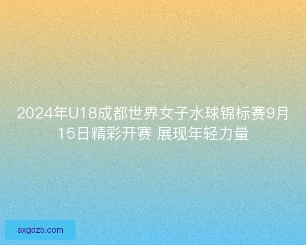 2024年U18成都世界女子水球锦标赛9月15日精彩开赛 展现年轻力量