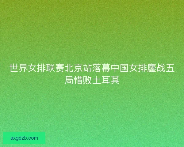 世界女排联赛北京站落幕中国女排鏖战五局惜败土耳其