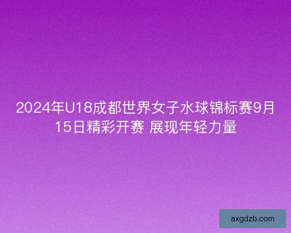 2024年U18成都世界女子水球锦标赛9月15日精彩开赛 展现年轻力量