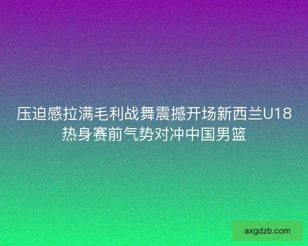 压迫感拉满毛利战舞震撼开场新西兰U18热身赛前气势对冲中国男篮